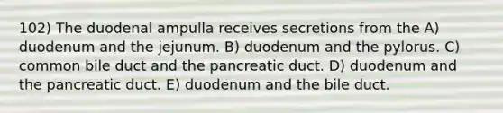 102) The duodenal ampulla receives secretions from the A) duodenum and the jejunum. B) duodenum and the pylorus. C) common bile duct and the pancreatic duct. D) duodenum and the pancreatic duct. E) duodenum and the bile duct.