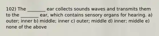 102) The ________ ear collects sounds waves and transmits them to the ________ ear, which contains sensory organs for hearing. a) outer; inner b) middle; inner c) outer; middle d) inner; middle e) none of the above