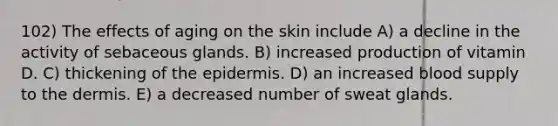 102) The effects of aging on the skin include A) a decline in the activity of sebaceous glands. B) increased production of vitamin D. C) thickening of the epidermis. D) an increased blood supply to the dermis. E) a decreased number of sweat glands.