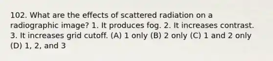 102. What are the effects of scattered radiation on a radiographic image? 1. It produces fog. 2. It increases contrast. 3. It increases grid cutoff. (A) 1 only (B) 2 only (C) 1 and 2 only (D) 1, 2, and 3