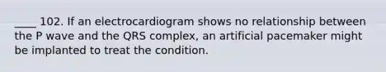 ____ 102. If an electrocardiogram shows no relationship between the P wave and the QRS complex, an artificial pacemaker might be implanted to treat the condition.