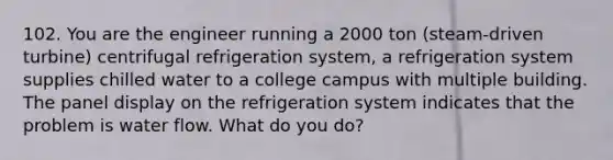 102. You are the engineer running a 2000 ton (steam-driven turbine) centrifugal refrigeration system, a refrigeration system supplies chilled water to a college campus with multiple building. The panel display on the refrigeration system indicates that the problem is water flow. What do you do?