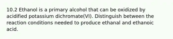 10.2 Ethanol is a primary alcohol that can be oxidized by acidified potassium dichromate(VI). Distinguish between the reaction conditions needed to produce ethanal and ethanoic acid.