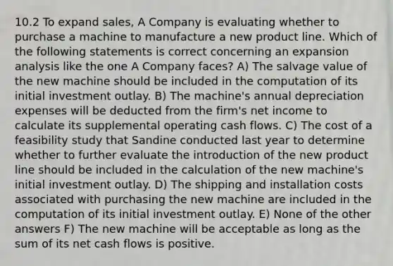 10.2 To expand sales, A Company is evaluating whether to purchase a machine to manufacture a new product line. Which of the following statements is correct concerning an expansion analysis like the one A Company faces? A) The salvage value of the new machine should be included in the computation of its initial investment outlay. B) The machine's annual depreciation expenses will be deducted from the firm's net income to calculate its supplemental operating cash flows. C) The cost of a feasibility study that Sandine conducted last year to determine whether to further evaluate the introduction of the new product line should be included in the calculation of the new machine's initial investment outlay. D) The shipping and installation costs associated with purchasing the new machine are included in the computation of its initial investment outlay. E) None of the other answers F) The new machine will be acceptable as long as the sum of its net cash flows is positive.