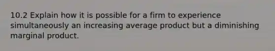 10.2 Explain how it is possible for a firm to experience simultaneously an increasing average product but a diminishing marginal product.