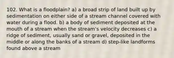 102. What is a floodplain? a) a broad strip of land built up by sedimentation on either side of a stream channel covered with water during a flood. b) a body of sediment deposited at the mouth of a stream when the stream's velocity decreases c) a ridge of sediment, usually sand or gravel, deposited in the middle or along the banks of a stream d) step-like landforms found above a stream