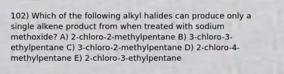 102) Which of the following alkyl halides can produce only a single alkene product from when treated with sodium methoxide? A) 2-chloro-2-methylpentane B) 3-chloro-3-ethylpentane C) 3-chloro-2-methylpentane D) 2-chloro-4-methylpentane E) 2-chloro-3-ethylpentane