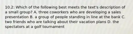 10.2: Which of the following best meets the text's description of a small group? A. three coworkers who are developing a sales presentation B. a group of people standing in line at the bank C. two friends who are talking about their vacation plans D. the spectators at a golf tournament