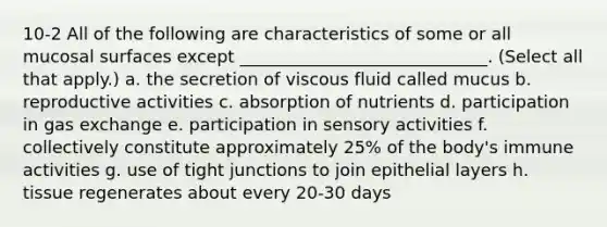 10-2 All of the following are characteristics of some or all mucosal surfaces except _____________________________. (Select all that apply.) a. the secretion of viscous fluid called mucus b. reproductive activities c. absorption of nutrients d. participation in gas exchange e. participation in sensory activities f. collectively constitute approximately 25% of the body's immune activities g. use of tight junctions to join epithelial layers h. tissue regenerates about every 20-30 days