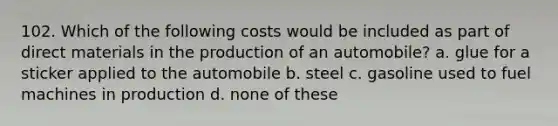 102. Which of the following costs would be included as part of direct materials in the production of an automobile? a. glue for a sticker applied to the automobile b. steel c. gasoline used to fuel machines in production d. none of these