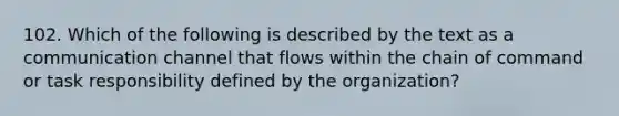 102. Which of the following is described by the text as a communication channel that flows within the chain of command or task responsibility defined by the organization?