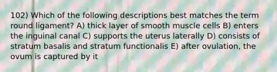 102) Which of the following descriptions best matches the term round ligament? A) thick layer of smooth muscle cells B) enters the inguinal canal C) supports the uterus laterally D) consists of stratum basalis and stratum functionalis E) after ovulation, the ovum is captured by it