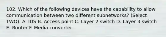 102. Which of the following devices have the capability to allow communication between two different subnetworks? (Select TWO). A. IDS B. Access point C. Layer 2 switch D. Layer 3 switch E. Router F. Media converter