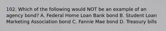 102. Which of the following would NOT be an example of an agency bond? A. Federal Home Loan Bank bond B. Student Loan Marketing Association bond C. Fannie Mae bond D. Treasury bills