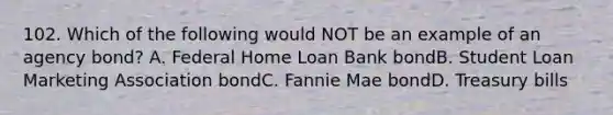 102. Which of the following would NOT be an example of an agency bond? A. Federal Home Loan Bank bondB. Student Loan Marketing Association bondC. Fannie Mae bondD. Treasury bills