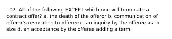 102. All of the following EXCEPT which one will terminate a contract offer? a. the death of the offeror b. communication of offeror's revocation to offeree c. an inquiry by the offeree as to size d. an acceptance by the offeree adding a term