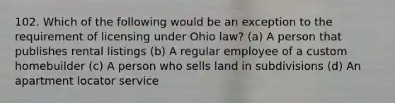 102. Which of the following would be an exception to the requirement of licensing under Ohio law? (a) A person that publishes rental listings (b) A regular employee of a custom homebuilder (c) A person who sells land in subdivisions (d) An apartment locator service