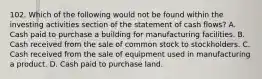 102. Which of the following would not be found within the investing activities section of the statement of cash flows? A. Cash paid to purchase a building for manufacturing facilities. B. Cash received from the sale of common stock to stockholders. C. Cash received from the sale of equipment used in manufacturing a product. D. Cash paid to purchase land.