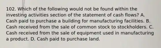 102. Which of the following would not be found within the investing activities section of the statement of cash flows? A. Cash paid to purchase a building for manufacturing facilities. B. Cash received from the sale of common stock to stockholders. C. Cash received from the sale of equipment used in manufacturing a product. D. Cash paid to purchase land.