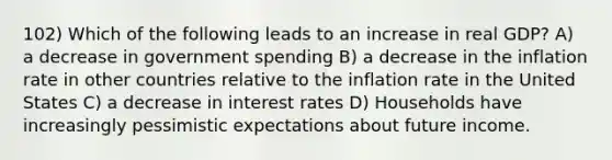 102) Which of the following leads to an increase in real GDP? A) a decrease in government spending B) a decrease in the inflation rate in other countries relative to the inflation rate in the United States C) a decrease in interest rates D) Households have increasingly pessimistic expectations about future income.