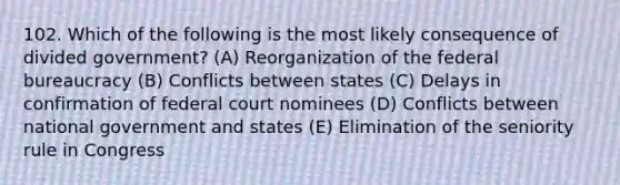 102. Which of the following is the most likely consequence of divided government? (A) Reorganization of the federal bureaucracy (B) Conflicts between states (C) Delays in confirmation of federal court nominees (D) Conflicts between national government and states (E) Elimination of the seniority rule in Congress