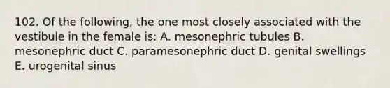 102. Of the following, the one most closely associated with the vestibule in the female is: A. mesonephric tubules B. mesonephric duct C. paramesonephric duct D. genital swellings E. urogenital sinus