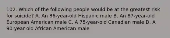 102. Which of the following people would be at the greatest risk for suicide? A. An 86-year-old Hispanic male B. An 87-year-old European American male C. A 75-year-old Canadian male D. A 90-year-old African American male