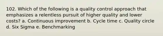 102. Which of the following is a quality control approach that emphasizes a relentless pursuit of higher quality and lower costs? a. Continuous improvement b. Cycle time c. Quality circle d. Six Sigma e. Benchmarking