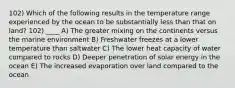 102) Which of the following results in the temperature range experienced by the ocean to be substantially less than that on land? 102) ____ A) The greater mixing on the continents versus the marine environment B) Freshwater freezes at a lower temperature than saltwater C) The lower heat capacity of water compared to rocks D) Deeper penetration of solar energy in the ocean E) The increased evaporation over land compared to the ocean