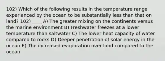 102) Which of the following results in the temperature range experienced by the ocean to be substantially less than that on land? 102) ____ A) The greater mixing on the continents versus the marine environment B) Freshwater freezes at a lower temperature than saltwater C) The lower heat capacity of water compared to rocks D) Deeper penetration of solar energy in the ocean E) The increased evaporation over land compared to the ocean