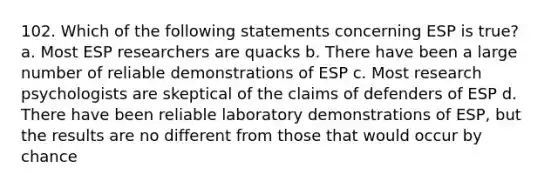 102. Which of the following statements concerning ESP is true? a. Most ESP researchers are quacks b. There have been a large number of reliable demonstrations of ESP c. Most research psychologists are skeptical of the claims of defenders of ESP d. There have been reliable laboratory demonstrations of ESP, but the results are no different from those that would occur by chance