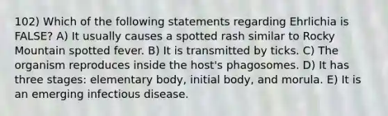 102) Which of the following statements regarding Ehrlichia is FALSE? A) It usually causes a spotted rash similar to Rocky Mountain spotted fever. B) It is transmitted by ticks. C) The organism reproduces inside the host's phagosomes. D) It has three stages: elementary body, initial body, and morula. E) It is an emerging infectious disease.