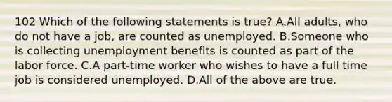 102 Which of the following statements is true? A.All adults, who do not have a job, are counted as unemployed. B.Someone who is collecting unemployment benefits is counted as part of the labor force. C.A part-time worker who wishes to have a full time job is considered unemployed. D.All of the above are true.