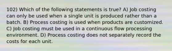 102) Which of the following statements is true? A) Job costing can only be used when a single unit is produced rather than a batch. B) Process costing is used when products are customized. C) Job costing must be used in a continuous flow processing environment. D) Process costing does not separately record the costs for each unit.