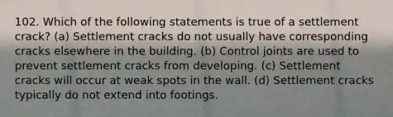 102. Which of the following statements is true of a settlement crack? (a) Settlement cracks do not usually have corresponding cracks elsewhere in the building. (b) Control joints are used to prevent settlement cracks from developing. (c) Settlement cracks will occur at weak spots in the wall. (d) Settlement cracks typically do not extend into footings.