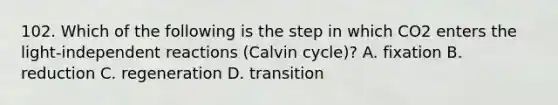 102. Which of the following is the step in which CO2 enters the light-independent reactions (Calvin cycle)? A. fixation B. reduction C. regeneration D. transition