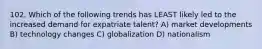 102. Which of the following trends has LEAST likely led to the increased demand for expatriate talent? A) market developments B) technology changes C) globalization D) nationalism