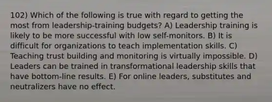 102) Which of the following is true with regard to getting the most from leadership-training budgets? A) Leadership training is likely to be more successful with low self-monitors. B) It is difficult for organizations to teach implementation skills. C) Teaching trust building and monitoring is virtually impossible. D) Leaders can be trained in transformational leadership skills that have bottom-line results. E) For online leaders, substitutes and neutralizers have no effect.