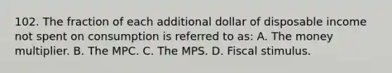 102. The fraction of each additional dollar of disposable income not spent on consumption is referred to as: A. The money multiplier. B. The MPC. C. The MPS. D. Fiscal stimulus.