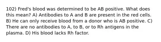 102) Fred's blood was determined to be AB positive. What does this mean? A) Antibodies to A and B are present in the red cells. B) He can only receive blood from a donor who is AB positive. C) There are no antibodies to A, to B, or to Rh antigens in the plasma. D) His blood lacks Rh factor.