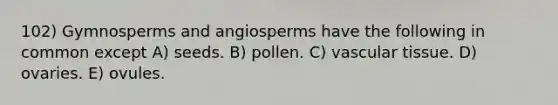 102) Gymnosperms and angiosperms have the following in common except A) seeds. B) pollen. C) vascular tissue. D) ovaries. E) ovules.