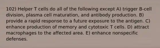 102) Helper T cells do all of the following except A) trigger B-cell division, plasma cell maturation, and antibody production. B) provide a rapid response to a future exposure to the antigen. C) enhance production of memory and cytotoxic T cells. D) attract macrophages to the affected area. E) enhance nonspecific defenses.