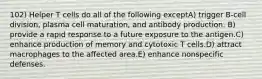 102) Helper T cells do all of the following exceptA) trigger B-cell division, plasma cell maturation, and antibody production. B) provide a rapid response to a future exposure to the antigen.C) enhance production of memory and cytotoxic T cells.D) attract macrophages to the affected area.E) enhance nonspecific defenses.