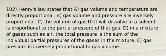 102) Henry's law states that A) gas volume and temperature are directly proportional. B) gas volume and pressure are inversely proportional. C) the volume of gas that will dissolve in a solvent is proportional to the partial pressure of that gas. D) in a mixture of gases such as air, the total pressure is the sum of the individual partial pressures of the gases in the mixture. E) gas pressure is inversely proportional to gas volume.