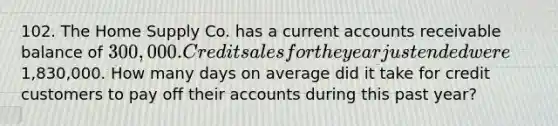 102. The Home Supply Co. has a current accounts receivable balance of 300,000. Credit sales for the year just ended were1,830,000. How many days on average did it take for credit customers to pay off their accounts during this past year?