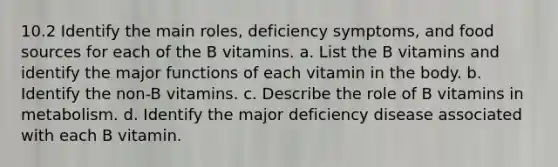 10.2 Identify the main roles, deficiency symptoms, and food sources for each of the B vitamins. a. List the B vitamins and identify the major functions of each vitamin in the body. b. Identify the non-B vitamins. c. Describe the role of B vitamins in metabolism. d. Identify the major deficiency disease associated with each B vitamin.