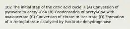 102 The initial step of the citric acid cycle is (A) Conversion of pyruvate to acetyl-CoA (B) Condensation of acetyl-CoA with oxaloacetate (C) Conversion of citrate to isocitrate (D) Formation of α -ketoglutarate catalysed by isocitrate dehydrogenase