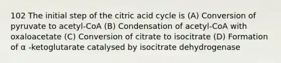 102 The initial step of the citric acid cycle is (A) Conversion of pyruvate to acetyl-CoA (B) Condensation of acetyl-CoA with oxaloacetate (C) Conversion of citrate to isocitrate (D) Formation of α -ketoglutarate catalysed by isocitrate dehydrogenase