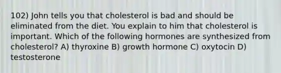 102) John tells you that cholesterol is bad and should be eliminated from the diet. You explain to him that cholesterol is important. Which of the following hormones are synthesized from cholesterol? A) thyroxine B) growth hormone C) oxytocin D) testosterone