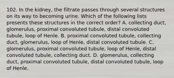 102. In the kidney, the filtrate passes through several structures on its way to becoming urine. Which of the following lists presents these structures in the correct order? A. collecting duct, glomerulus, proximal convoluted tubule, distal convoluted tubule, loop of Henle. B. proximal convoluted tubule, collecting duct, glomerulus, loop of Henle, distal convoluted tubule. C. glomerulus, proximal convoluted tubule, loop of Henle, distal convoluted tubule, collecting duct. D. glomerulus, collecting duct, proximal convoluted tubule, distal convoluted tubule, loop of Henle.